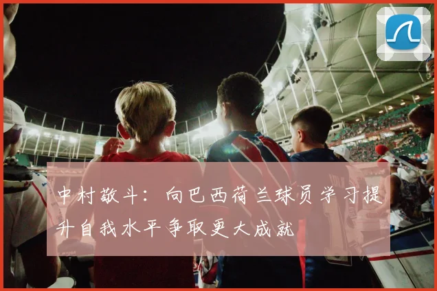 中村敬斗：向巴西荷兰球员学习提升自我水平争取更大成就