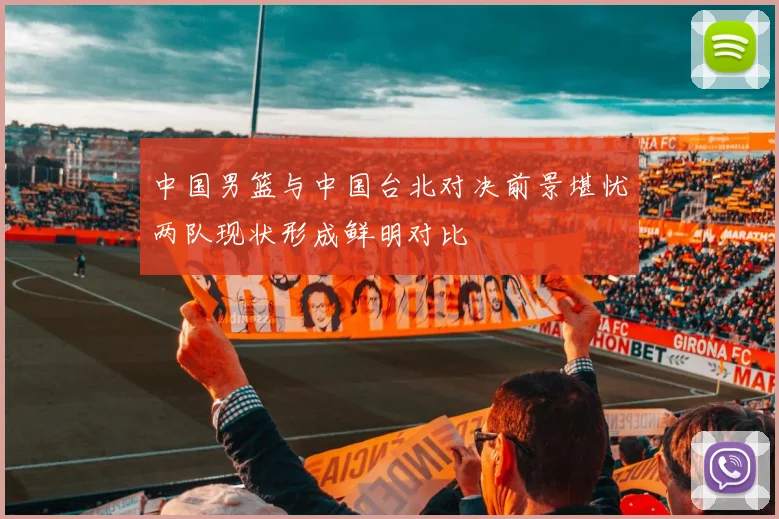 中国男篮与中国台北对决前景堪忧两队现状形成鲜明对比