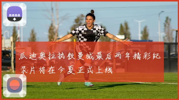 瓜迪奥拉执教曼城最后两年精彩纪录片将在今夏正式上线