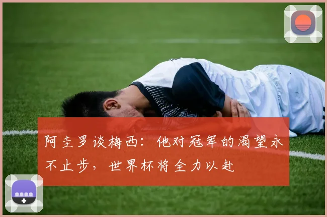 阿圭罗谈梅西：他对冠军的渴望永不止步，世界杯将全力以赴