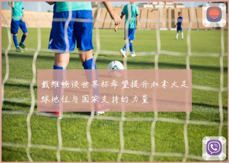 戴维畅谈世界杯希望提升加拿大足球地位与国家支持的力量
