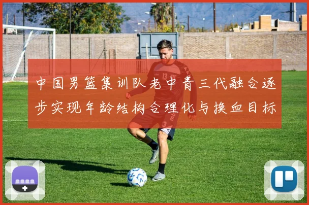 中国男篮集训队老中青三代融合逐步实现年龄结构合理化与换血目标