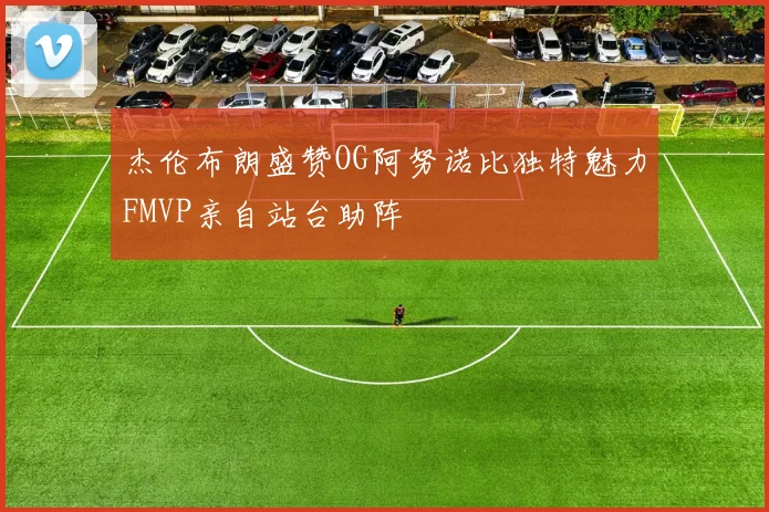 杰伦布朗盛赞OG阿努诺比独特魅力FMVP亲自站台助阵