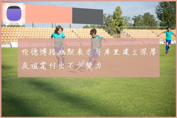 伦德博格幽默表示与库里建立深厚友谊需付出不少努力