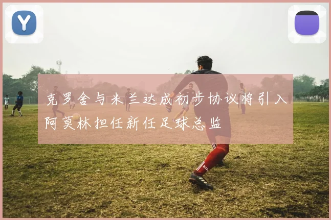 克罗舍与米兰达成初步协议将引入阿莫林担任新任足球总监