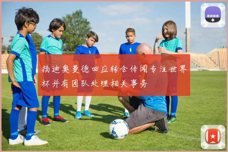 扬迪奥曼德回应转会传闻专注世界杯并有团队处理相关事务