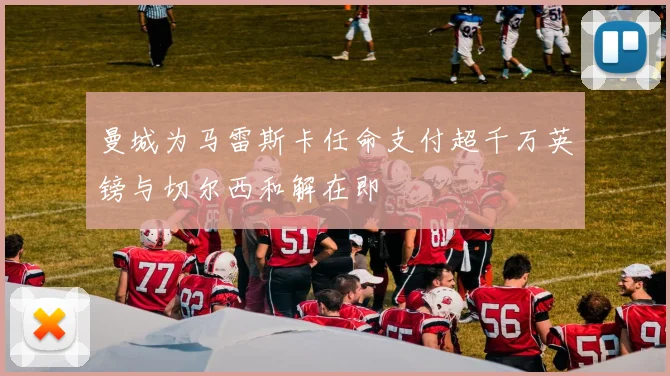 曼城为马雷斯卡任命支付超千万英镑与切尔西和解在即