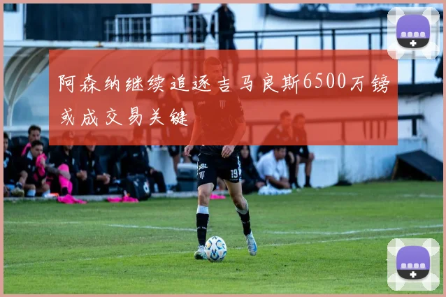 阿森纳继续追逐吉马良斯6500万镑或成交易关键
