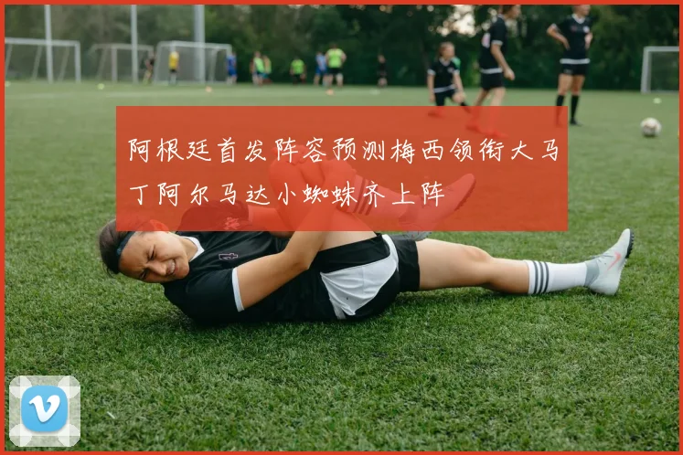 阿根廷首发阵容预测梅西领衔大马丁阿尔马达小蜘蛛齐上阵