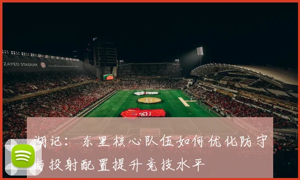 湖记：东里核心队伍如何优化防守与投射配置提升竞技水平