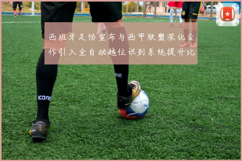 西班牙足协宣布与西甲联盟深化合作引入全自动越位识别系统提升比赛公正性